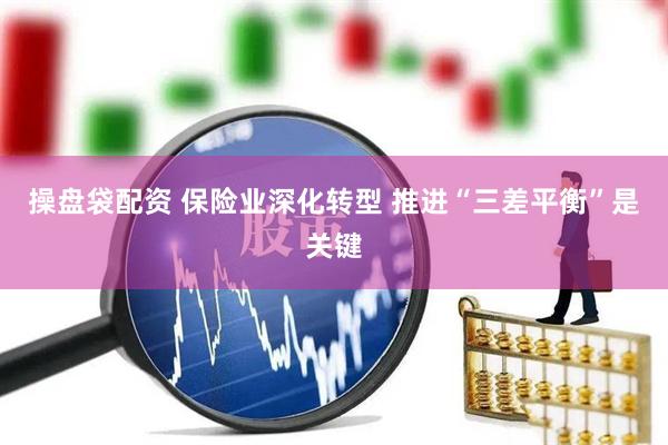 操盘袋配资 保险业深化转型 推进“三差平衡”是关键