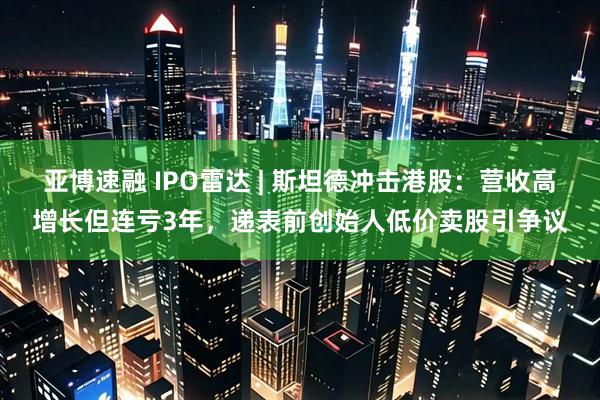 亚博速融 IPO雷达 | 斯坦德冲击港股：营收高增长但连亏3年，递表前创始人低价卖股引争议