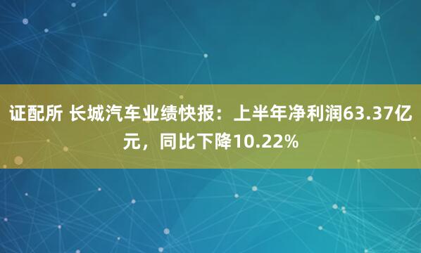 证配所 长城汽车业绩快报：上半年净利润63.37亿元，同比下降10.22%
