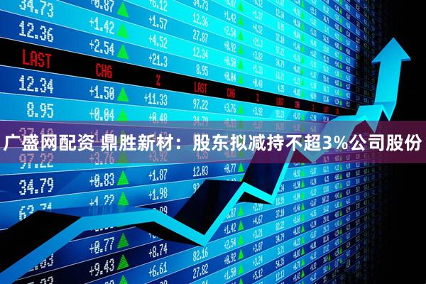 广盛网配资 鼎胜新材：股东拟减持不超3%公司股份
