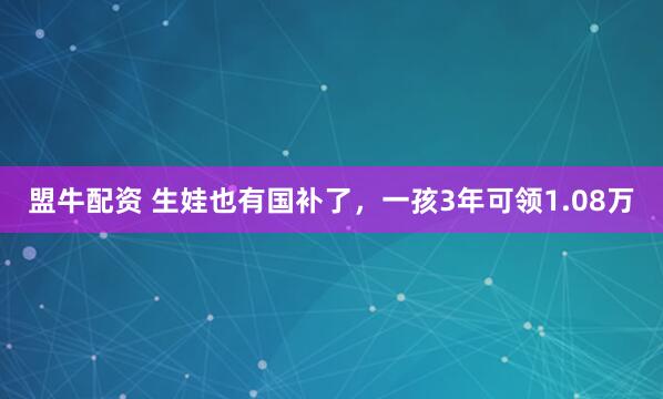 盟牛配资 生娃也有国补了，一孩3年可领1.08万