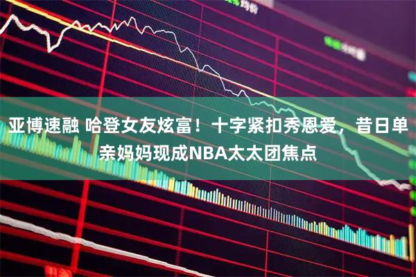 亚博速融 哈登女友炫富！十字紧扣秀恩爱，昔日单亲妈妈现成NBA太太团焦点