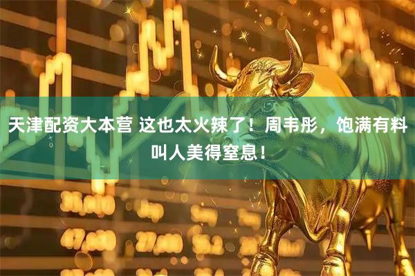 天津配资大本营 这也太火辣了！周韦彤，饱满有料叫人美得窒息！