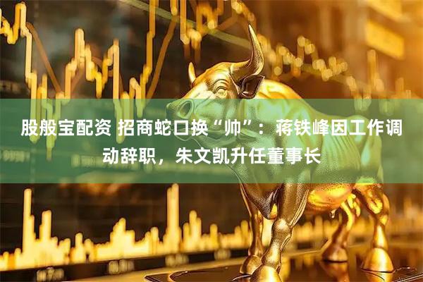 股般宝配资 招商蛇口换“帅”：蒋铁峰因工作调动辞职，朱文凯升任董事长