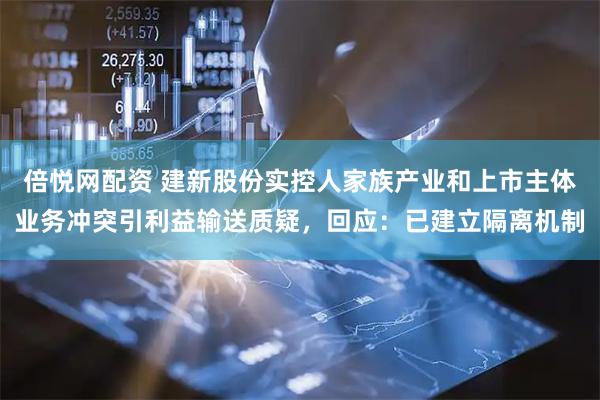 倍悦网配资 建新股份实控人家族产业和上市主体业务冲突引利益输送质疑，回应：已建立隔离机制