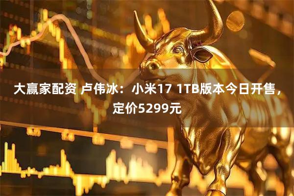 大赢家配资 卢伟冰：小米17 1TB版本今日开售，定价5299元