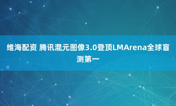 维海配资 腾讯混元图像3.0登顶LMArena全球盲测第一