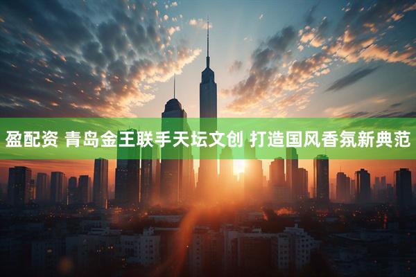 盈配资 青岛金王联手天坛文创 打造国风香氛新典范