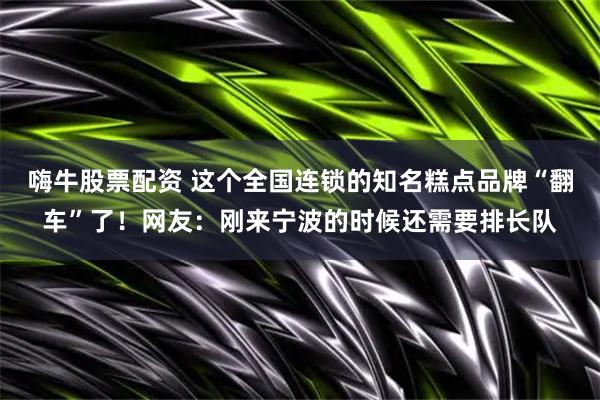 嗨牛股票配资 这个全国连锁的知名糕点品牌“翻车”了！网友：刚来宁波的时候还需要排长队