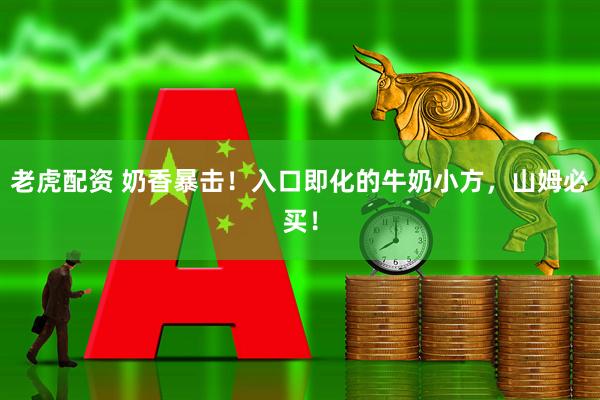 老虎配资 奶香暴击！入口即化的牛奶小方，山姆必买！