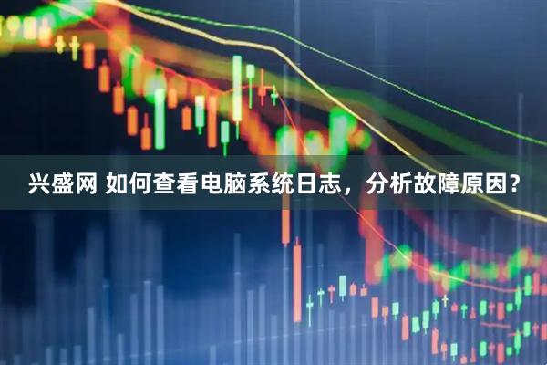 兴盛网 如何查看电脑系统日志，分析故障原因？