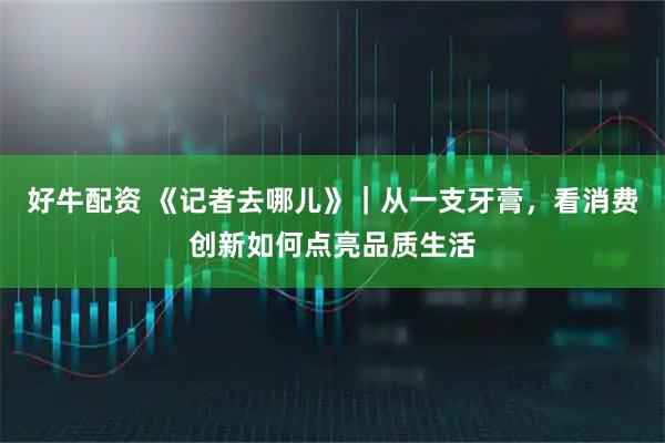 好牛配资 《记者去哪儿》｜从一支牙膏，看消费创新如何点亮品质生活