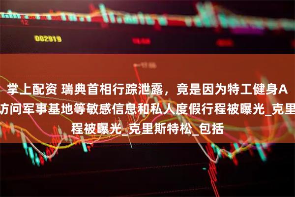 掌上配资 瑞典首相行踪泄露,竟是因为特工健身APP,其秘密访问军事基地等敏感信息和私人度假行程被曝光_克里斯特松_包括
