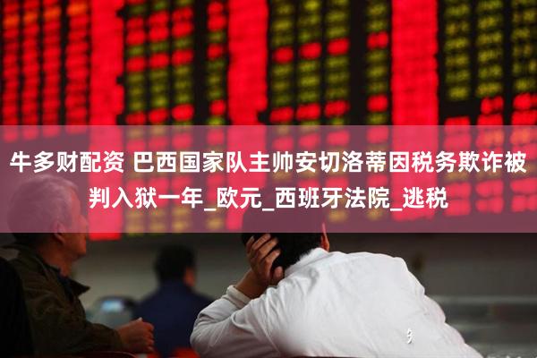牛多财配资 巴西国家队主帅安切洛蒂因税务欺诈被判入狱一年_欧元_西班牙法院_逃税