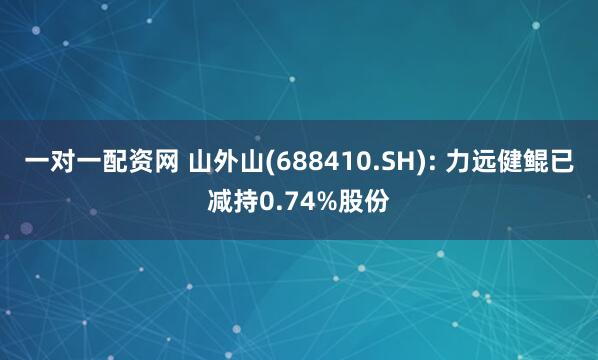 一对一配资网 山外山(688410.SH): 力远健鲲已减持0.74%股份