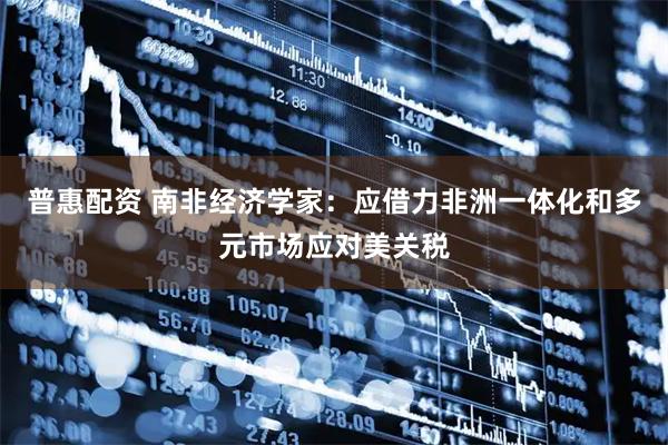 普惠配资 南非经济学家：应借力非洲一体化和多元市场应对美关税