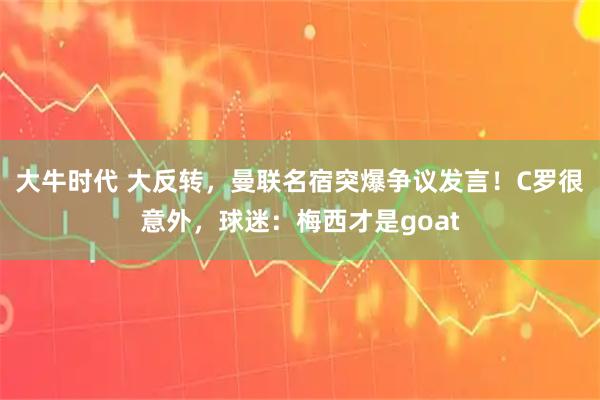 大牛时代 大反转，曼联名宿突爆争议发言！C罗很意外，球迷：梅西才是goat