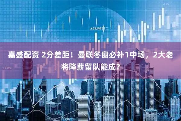 嘉盛配资 2分差距！曼联冬窗必补1中场，2大老将降薪留队能成？