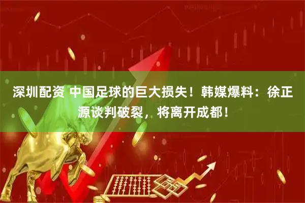 深圳配资 中国足球的巨大损失！韩媒爆料：徐正源谈判破裂，将离开成都！