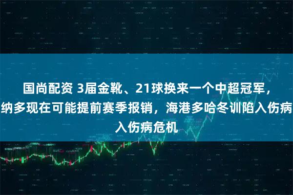 国尚配资 3届金靴、21球换来一个中超冠军，莱昂纳多现在可能提前赛季报销，海港多哈冬训陷入伤病危机