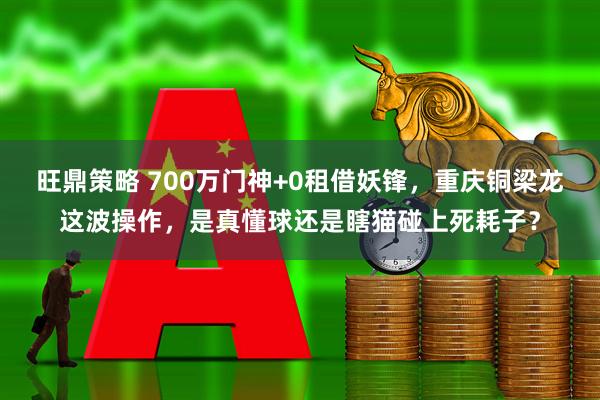 旺鼎策略 700万门神+0租借妖锋，重庆铜梁龙这波操作，是真懂球还是瞎猫碰上死耗子？