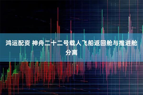 鸿运配资 神舟二十二号载人飞船返回舱与推进舱分离