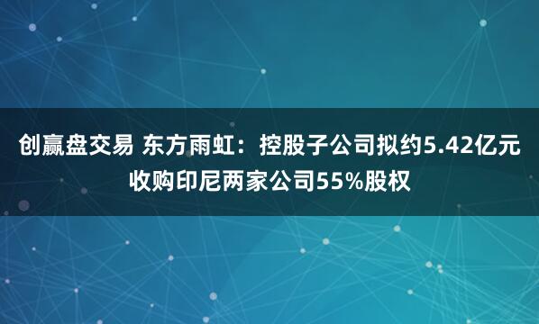 创赢盘交易 东方雨虹：控股子公司拟约5.42亿元收购印尼两家公司55%股权